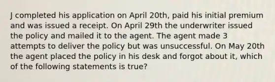 J completed his application on April 20th, paid his initial premium and was issued a receipt. On April 29th the underwriter issued the policy and mailed it to the agent. The agent made 3 attempts to deliver the policy but was unsuccessful. On May 20th the agent placed the policy in his desk and forgot about it, which of the following statements is true?