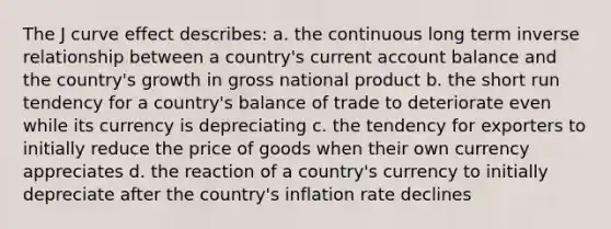 The J curve effect describes: a. the continuous long term inverse relationship between a country's current account balance and the country's growth in gross national product b. the short run tendency for a country's balance of trade to deteriorate even while its currency is depreciating c. the tendency for exporters to initially reduce the price of goods when their own currency appreciates d. the reaction of a country's currency to initially depreciate after the country's inflation rate declines