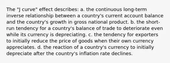 The "J curve" effect describes: a. the continuous long-term <a href='https://www.questionai.com/knowledge/kc6KNK1VxL-inverse-relation' class='anchor-knowledge'>inverse relation</a>ship between a country's current account balance and the country's growth in gross national product. b. the short-run tendency for a country's balance of trade to deteriorate even while its currency is depreciating. c. the tendency for exporters to initially reduce the price of goods when their own currency appreciates. d. the reaction of a country's currency to initially depreciate after the country's inflation rate declines.