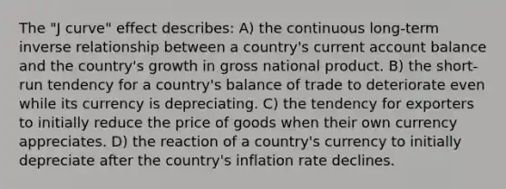 The "J curve" effect describes: A) the continuous long‑term inverse relationship between a country's current account balance and the country's growth in gross national product. B) the short-run tendency for a country's balance of trade to deteriorate even while its currency is depreciating. C) the tendency for exporters to initially reduce the price of goods when their own currency appreciates. D) the reaction of a country's currency to initially depreciate after the country's inflation rate declines.