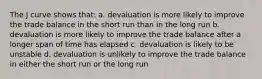 The J curve shows that: a. devaluation is more likely to improve the trade balance in the short run than in the long run b. devaluation is more likely to improve the trade balance after a longer span of time has elapsed c. devaluation is likely to be unstable d. devaluation is unlikely to improve the trade balance in either the short run or the long run