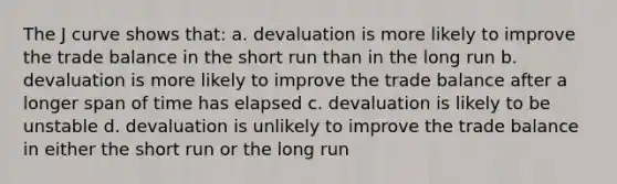 The J curve shows that: a. devaluation is more likely to improve the trade balance in the short run than in the long run b. devaluation is more likely to improve the trade balance after a longer span of time has elapsed c. devaluation is likely to be unstable d. devaluation is unlikely to improve the trade balance in either the short run or the long run