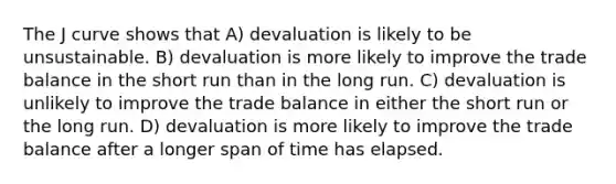 The J curve shows that A) devaluation is likely to be unsustainable. B) devaluation is more likely to improve the trade balance in the short run than in the long run. C) devaluation is unlikely to improve the trade balance in either the short run or the long run. D) devaluation is more likely to improve the trade balance after a longer span of time has elapsed.