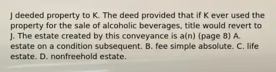 J deeded property to K. The deed provided that if K ever used the property for the sale of alcoholic beverages, title would revert to J. The estate created by this conveyance is a(n) (page 8) A. estate on a condition subsequent. B. fee simple absolute. C. life estate. D. nonfreehold estate.