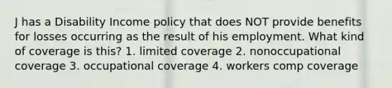 J has a Disability Income policy that does NOT provide benefits for losses occurring as the result of his employment. What kind of coverage is this? 1. limited coverage 2. nonoccupational coverage 3. occupational coverage 4. workers comp coverage