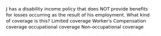 J has a disability income policy that does NOT provide benefits for losses occurring as the result of his employment. What kind of coverage is this? Limited coverage Worker's Compensation coverage occupational coverage Non-occupational coverage