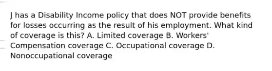 J has a Disability Income policy that does NOT provide benefits for losses occurring as the result of his employment. What kind of coverage is this? A. Limited coverage B. Workers' Compensation coverage C. Occupational coverage D. Nonoccupational coverage