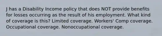 J has a Disability Income policy that does NOT provide benefits for losses occurring as the result of his employment. What kind of coverage is this? Limited coverage. Workers' Comp coverage. Occupational coverage. Nonoccupational coverage.