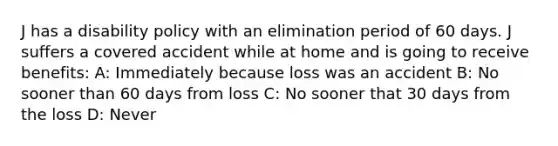 J has a disability policy with an elimination period of 60 days. J suffers a covered accident while at home and is going to receive benefits: A: Immediately because loss was an accident B: No sooner than 60 days from loss C: No sooner that 30 days from the loss D: Never