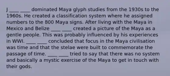 J ____ ____ dominated Maya glyph studies from the 1930s to the 1960s. He created a classification system where he assigned numbers to the 800 Maya signs. After living with the Maya in Mexico and Belize ____ ____ created a picture of the Maya as a gentle people. This was probably influenced by his experiences in WWI. ____ ____ concluded that focus in the Maya civilisation was time and that the stelae were built to commemorate the passage of time. ____ ____ tried to say that there was no system and basically a mystic exercise of the Maya to get in touch with their gods.