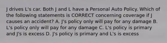 J drives L's car. Both J and L have a Personal Auto Policy. Which of the following statements is CORRECT concerning coverage if J causes an accident? A. J's policy only will pay for any damage B. L's policy only will pay for any damage C. L's policy is primary and J's is excess D. J's policy is primary and L's is excess