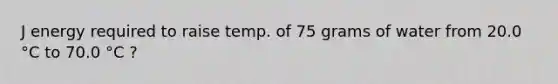 J energy required to raise temp. of 75 grams of water from 20.0 °C to 70.0 °C ?