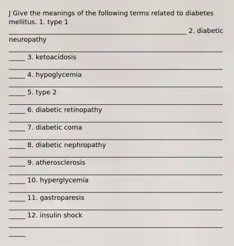 J Give the meanings of the following terms related to diabetes mellitus. 1. type 1 ______________________________________________________ 2. diabetic neuropathy ______________________________________________________________________ 3. ketoacidosis ______________________________________________________________________ 4. hypoglycemia ______________________________________________________________________ 5. type 2 ______________________________________________________________________ 6. diabetic retinopathy ______________________________________________________________________ 7. diabetic coma ______________________________________________________________________ 8. diabetic nephropathy ______________________________________________________________________ 9. atherosclerosis ______________________________________________________________________ 10. hyperglycemia ______________________________________________________________________ 11. gastroparesis ______________________________________________________________________ 12. insulin shock ______________________________________________________________________