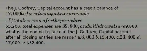 The J. Godfrey, Capital account has a credit balance of 17,000 before closing entries are made. If total revenues for the period are55,200, total expenses are 39,800, and withdrawals are9,000, what is the ending balance in the J. Godfrey, Capital account after all closing entries are made? a.8,000. b.15,400. c.23,400. d.17,000. e.32,400.