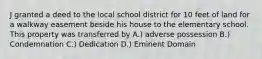 J granted a deed to the local school district for 10 feet of land for a walkway easement beside his house to the elementary school. This property was transferred by A.) adverse possession B.) Condemnation C.) Dedication D.) Eminent Domain