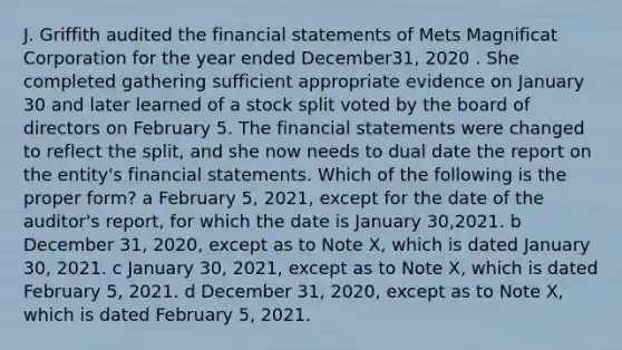 J. Griffith audited the financial statements of Mets Magnificat Corporation for the year ended December31, 2020 . She completed gathering sufficient appropriate evidence on January 30 and later learned of a stock split voted by the board of directors on February 5. The financial statements were changed to reflect the split, and she now needs to dual date the report on the entity's financial statements. Which of the following is the proper form? a February 5, 2021, except for the date of the auditor's report, for which the date is January 30,2021. b December 31, 2020, except as to Note X, which is dated January 30, 2021. c January 30, 2021, except as to Note X, which is dated February 5, 2021. d December 31, 2020, except as to Note X, which is dated February 5, 2021.