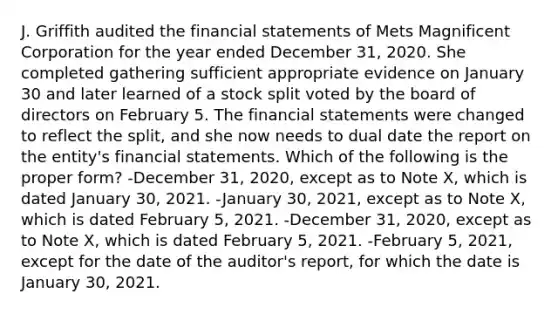 J. Griffith audited the financial statements of Mets Magnificent Corporation for the year ended December 31, 2020. She completed gathering sufficient appropriate evidence on January 30 and later learned of a stock split voted by the board of directors on February 5. The financial statements were changed to reflect the split, and she now needs to dual date the report on the entity's financial statements. Which of the following is the proper form? -December 31, 2020, except as to Note X, which is dated January 30, 2021. -January 30, 2021, except as to Note X, which is dated February 5, 2021. -December 31, 2020, except as to Note X, which is dated February 5, 2021. -February 5, 2021, except for the date of the auditor's report, for which the date is January 30, 2021.