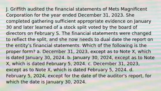 J. Griffith audited the financial statements of Mets Magnificent Corporation for the year ended December 31, 2023. She completed gathering sufficient appropriate evidence on January 30 and later learned of a stock split voted by the board of directors on February S. The financial statements were changed to reflect the split, and she now needs to dual date the report on the entity's financial statements. Which of the following is the proper form? a. December 31, 2023, except as to Note X, which is dated January 30, 2024. b. January 30, 2024, except as to Note X, which is dated February 5, 2024. c. December 31, 2023, except as to Note X, which is dated February 5, 2024. d. February 5, 2024, except for the date of the auditor's report, for which the date is January 30, 2024.