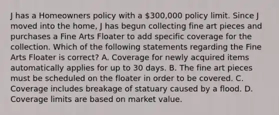 J has a Homeowners policy with a 300,000 policy limit. Since J moved into the home, J has begun collecting fine art pieces and purchases a Fine Arts Floater to add specific coverage for the collection. Which of the following statements regarding the Fine Arts Floater is correct? A. Coverage for newly acquired items automatically applies for up to 30 days. B. The fine art pieces must be scheduled on the floater in order to be covered. C. Coverage includes breakage of statuary caused by a flood. D. Coverage limits are based on market value.