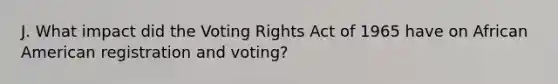 J. What impact did the Voting Rights Act of 1965 have on African American registration and voting?