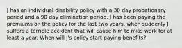 J has an individual disability policy with a 30 day probationary period and a 90 day elimination period. J has been paying the premiums on the policy for the last two years, when suddenly J suffers a terrible accident that will cause him to miss work for at least a year. When will J's policy start paying benefits?