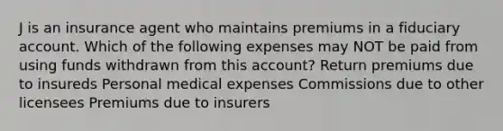 J is an insurance agent who maintains premiums in a fiduciary account. Which of the following expenses may NOT be paid from using funds withdrawn from this account? Return premiums due to insureds Personal medical expenses Commissions due to other licensees Premiums due to insurers