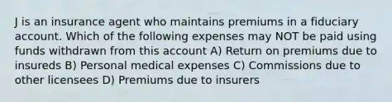 J is an insurance agent who maintains premiums in a fiduciary account. Which of the following expenses may NOT be paid using funds withdrawn from this account A) Return on premiums due to insureds B) Personal medical expenses C) Commissions due to other licensees D) Premiums due to insurers