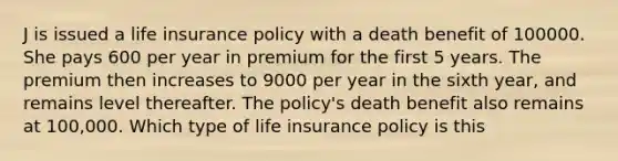 J is issued a life insurance policy with a death benefit of 100000. She pays 600 per year in premium for the first 5 years. The premium then increases to 9000 per year in the sixth year, and remains level thereafter. The policy's death benefit also remains at 100,000. Which type of life insurance policy is this