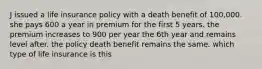 J issued a life insurance policy with a death benefit of 100,000. she pays 600 a year in premium for the first 5 years. the premium increases to 900 per year the 6th year and remains level after. the policy death benefit remains the same. which type of life insurance is this