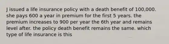 J issued a life insurance policy with a death benefit of 100,000. she pays 600 a year in premium for the first 5 years. the premium increases to 900 per year the 6th year and remains level after. the policy death benefit remains the same. which type of life insurance is this