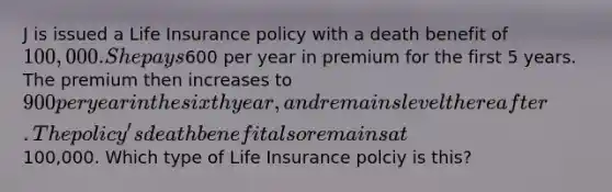 J is issued a Life Insurance policy with a death benefit of 100,000. She pays600 per year in premium for the first 5 years. The premium then increases to 900 per year in the sixth year, and remains level thereafter. The policy's death benefit also remains at100,000. Which type of Life Insurance polciy is this?