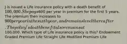 J is issued a Life insurance policy with a death benefit of 100,000. She pays600 per year in premium for the first 5 years. The premium then increases to 900 per year in the sixth year, and remains level thereafter. The policy's death benefit also remains at100,000. Which type of Life insurance policy is this? Endowment Graded Premium Life Straight Life Modified Premium Life