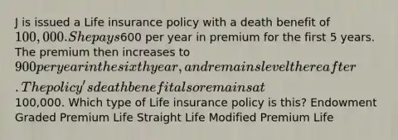 J is issued a Life insurance policy with a death benefit of 100,000. She pays600 per year in premium for the first 5 years. The premium then increases to 900 per year in the sixth year, and remains level thereafter. The policy's death benefit also remains at100,000. Which type of Life insurance policy is this? Endowment Graded Premium Life Straight Life Modified Premium Life