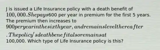 J is issued a Life Insurance policy with a death benefit of 100,000. She pays600 per year in premium for the first 5 years. The premium then increases to 900 per year in the sixth year, and remains level thereafter. The policy's death benefit also remains at100,000. Which type of Life Insurance policy is this?