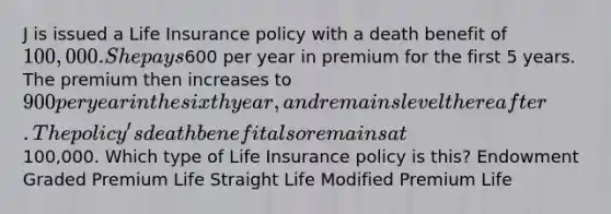 J is issued a Life Insurance policy with a death benefit of 100,000. She pays600 per year in premium for the first 5 years. The premium then increases to 900 per year in the sixth year, and remains level thereafter. The policy's death benefit also remains at100,000. Which type of Life Insurance policy is this? Endowment Graded Premium Life Straight Life Modified Premium Life