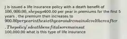 J is issued a life insurance policy with a death benefit of 100,000.00, she pays600.00 per year in premiums for the first 5 years , the premium then increases to 900.00 per year in the sixth year and remains level thereafter. The policy's death benefit also remains at100,000.00 what is this type of life insurance