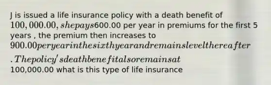 J is issued a life insurance policy with a death benefit of 100,000.00, she pays600.00 per year in premiums for the first 5 years , the premium then increases to 900.00 per year in the sixth year and remains level thereafter. The policy's death benefit also remains at100,000.00 what is this type of life insurance