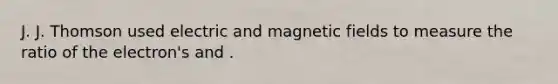 J. J. Thomson used electric and magnetic fields to measure the ratio of the electron's and .