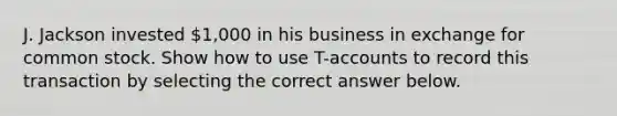 J. Jackson invested 1,000 in his business in exchange for common stock. Show how to use T-accounts to record this transaction by selecting the correct answer below.