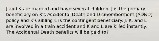 J and K are married and have several children. J is the primary beneficiary on K's Accidental Death and Dismemberment (AD&D) policy and K's sibling L is the contingent beneficiary. J, K, and L are involved in a train accident and K and L are killed instantly. The Accidental Death benefits will be paid to?