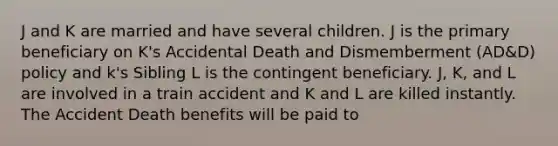 J and K are married and have several children. J is the primary beneficiary on K's Accidental Death and Dismemberment (AD&D) policy and k's Sibling L is the contingent beneficiary. J, K, and L are involved in a train accident and K and L are killed instantly. The Accident Death benefits will be paid to