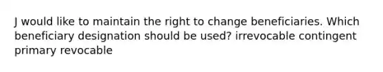 J would like to maintain the right to change beneficiaries. Which beneficiary designation should be used? irrevocable contingent primary revocable