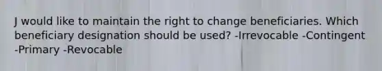 J would like to maintain the right to change beneficiaries. Which beneficiary designation should be used? -Irrevocable -Contingent -Primary -Revocable