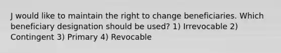 J would like to maintain the right to change beneficiaries. Which beneficiary designation should be used? 1) Irrevocable 2) Contingent 3) Primary 4) Revocable