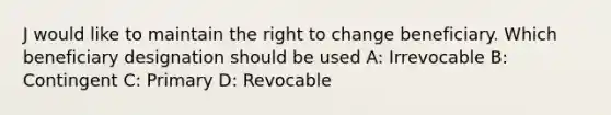 J would like to maintain the right to change beneficiary. Which beneficiary designation should be used A: Irrevocable B: Contingent C: Primary D: Revocable