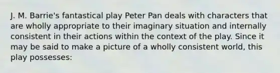 J. M. Barrie's fantastical play Peter Pan deals with characters that are wholly appropriate to their imaginary situation and internally consistent in their actions within the context of the play. Since it may be said to make a picture of a wholly consistent world, this play possesses: