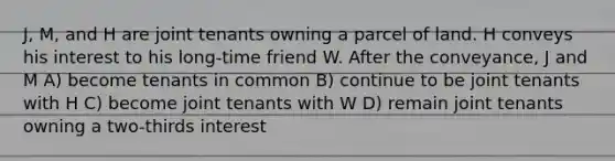 J, M, and H are joint tenants owning a parcel of land. H conveys his interest to his long-time friend W. After the conveyance, J and M A) become tenants in common B) continue to be joint tenants with H C) become joint tenants with W D) remain joint tenants owning a two-thirds interest