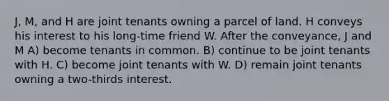 J, M, and H are joint tenants owning a parcel of land. H conveys his interest to his long-time friend W. After the conveyance, J and M A) become tenants in common. B) continue to be joint tenants with H. C) become joint tenants with W. D) remain joint tenants owning a two-thirds interest.