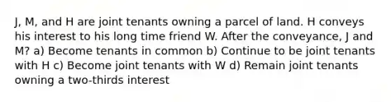 J, M, and H are joint tenants owning a parcel of land. H conveys his interest to his long time friend W. After the conveyance, J and M? a) Become tenants in common b) Continue to be joint tenants with H c) Become joint tenants with W d) Remain joint tenants owning a two-thirds interest