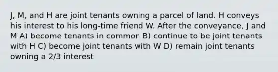 J, M, and H are joint tenants owning a parcel of land. H conveys his interest to his long-time friend W. After the conveyance, J and M A) become tenants in common B) continue to be joint tenants with H C) become joint tenants with W D) remain joint tenants owning a 2/3 interest